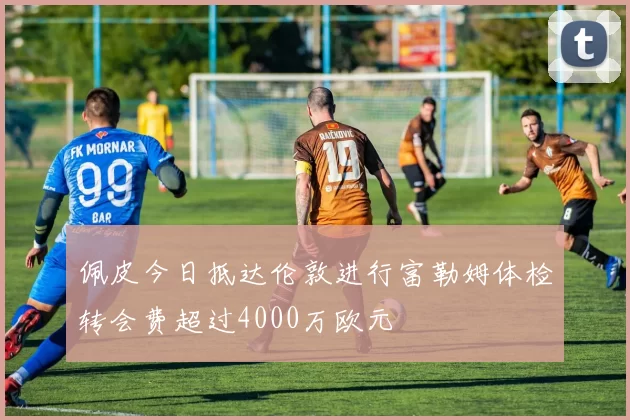 佩皮今日抵达伦敦进行富勒姆体检转会费超过4000万欧元