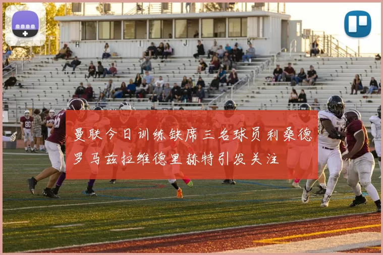 曼联今日训练缺席三名球员利桑德罗马兹拉维德里赫特引发关注