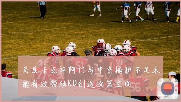 乌度卡点评阿门与申京掩护不足未能有效帮助KD创造投篮空间