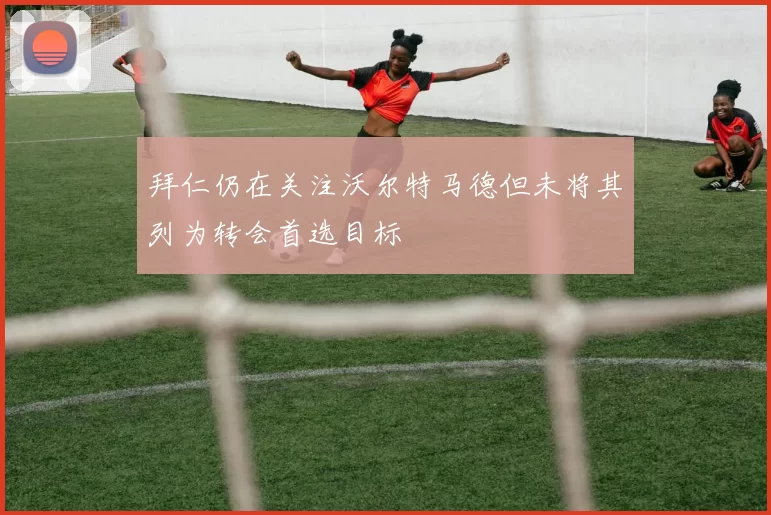 拜仁仍在关注沃尔特马德但未将其列为转会首选目标