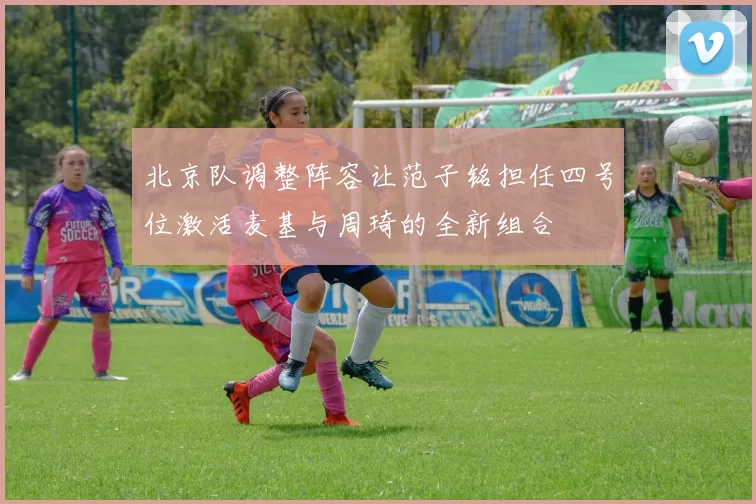北京队调整阵容让范子铭担任四号位激活麦基与周琦的全新组合