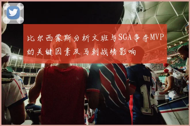 比尔西蒙斯分析文班与SGA争夺MVP的关键因素及马刺战绩影响