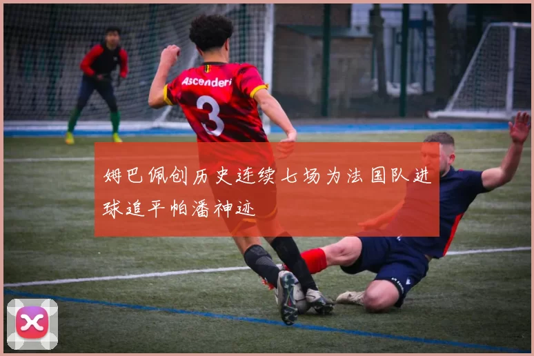 姆巴佩创历史连续七场为法国队进球追平帕潘神迹