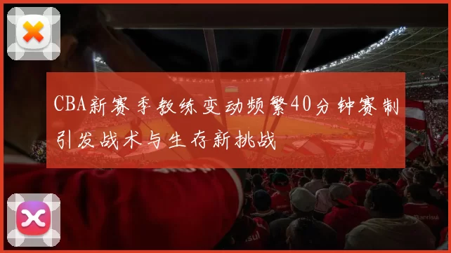 CBA新赛季教练变动频繁40分钟赛制引发战术与生存新挑战