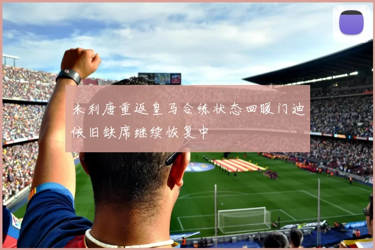 米利唐重返皇马合练状态回暖门迪依旧缺席继续恢复中