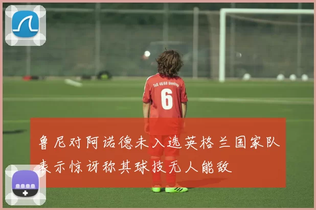 鲁尼对阿诺德未入选英格兰国家队表示惊讶称其球技无人能敌