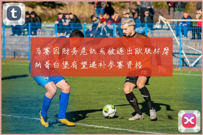 马赛因财务危机或被逐出欧联杯摩纳哥白堡有望递补参赛资格