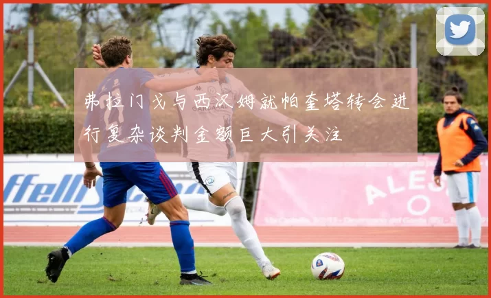 弗拉门戈与西汉姆就帕奎塔转会进行复杂谈判金额巨大引关注
