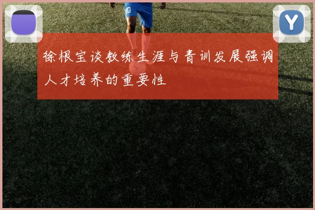 徐根宝谈教练生涯与青训发展强调人才培养的重要性