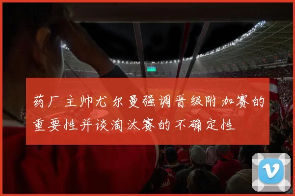 药厂主帅尤尔曼强调晋级附加赛的重要性并谈淘汰赛的不确定性