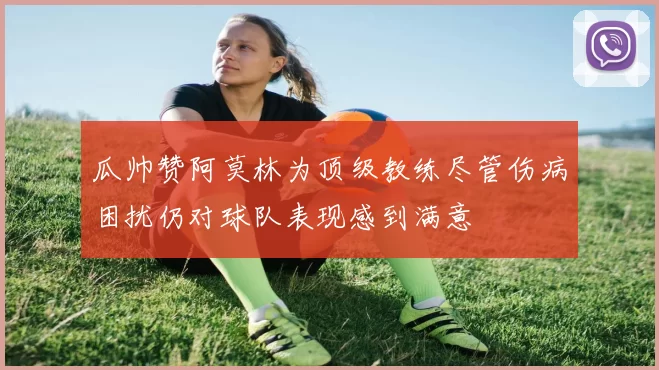 瓜帅赞阿莫林为顶级教练尽管伤病困扰仍对球队表现感到满意