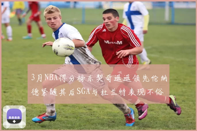 3月NBA得分榜东契奇遥遥领先伦纳德紧随其后SGA与杜兰特表现不俗